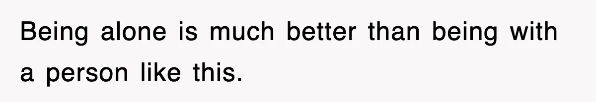 Being alone is much better than being with a person like this.