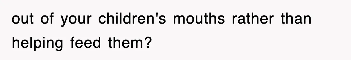 out of your children's mouths rather than helping feed them?