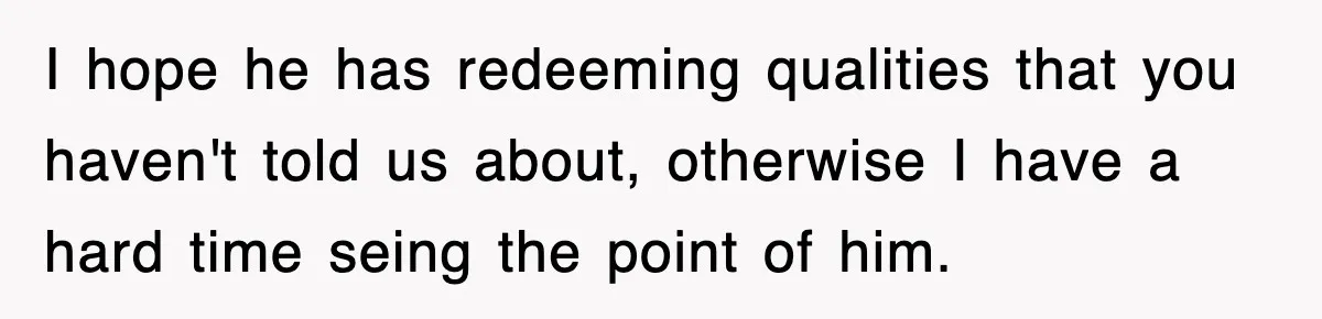 I hope he has redeeming qualities that you haven't told us about, otherwise I have a hard time seing the point of him.