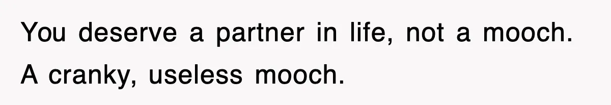 You deserve a partner in life, not a mooch. A cranky, useless mooch.