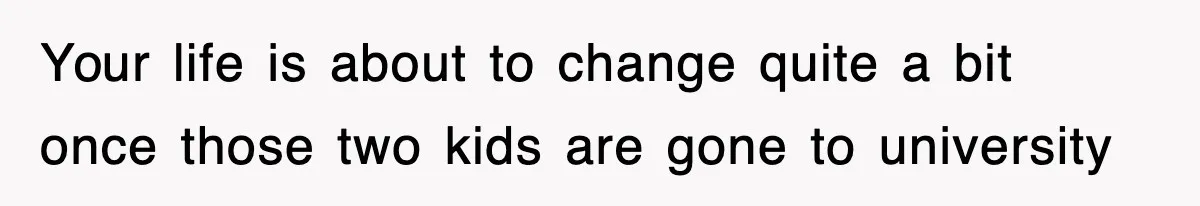 Your life is about to change quite a bit once those two kids are gone to university
