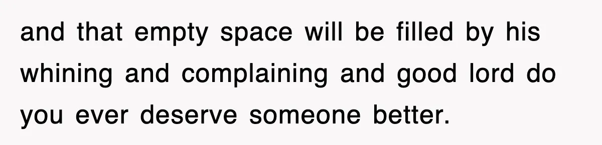 and that empty space will be filled by his whining and complaining and good lord do you ever deserve someone better.