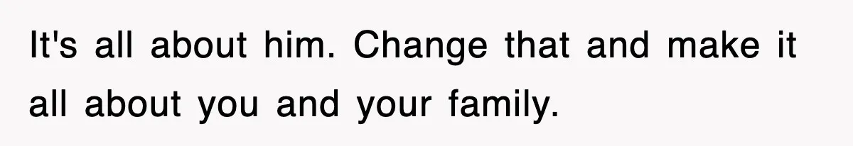 It's all about him. Change that and make it all about you and your family.