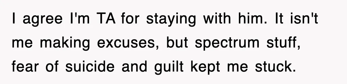 I agree I'm TA for staying with him. It isn't me making excuses, but spectrum stuff, fear of suicide and guilt kept me stuck.