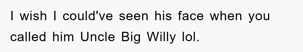 I wish I could've seen his face when you called him Uncle Big Willy lol.