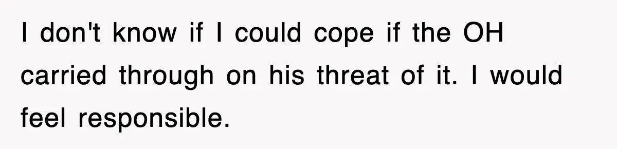 I don't know if I could cope if the OH carried through on his threat of it. I would feel responsible.