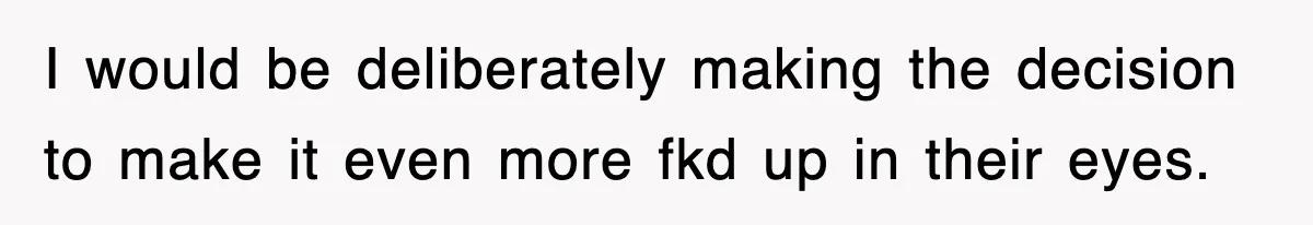 I would be deliberately making the decision to make it even more fkd up in their eyes.