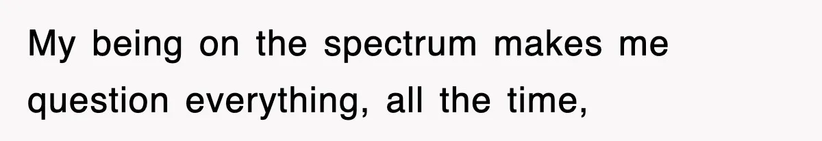 My being on the spectrum makes me question everything, all the time,