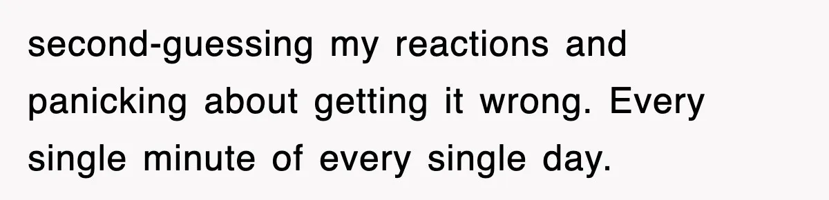 second-guessing my reactions and panicking about getting it wrong. Every single minute of every single day.