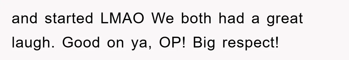 and started LMAO We both had a great laugh. Good on ya, OP! Big respect!