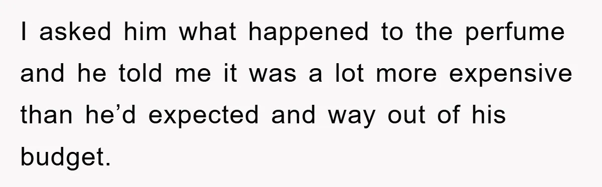 I asked him what happened to the perfume and he told me it was a lot more expensive than he’d expected and way out of his budget.