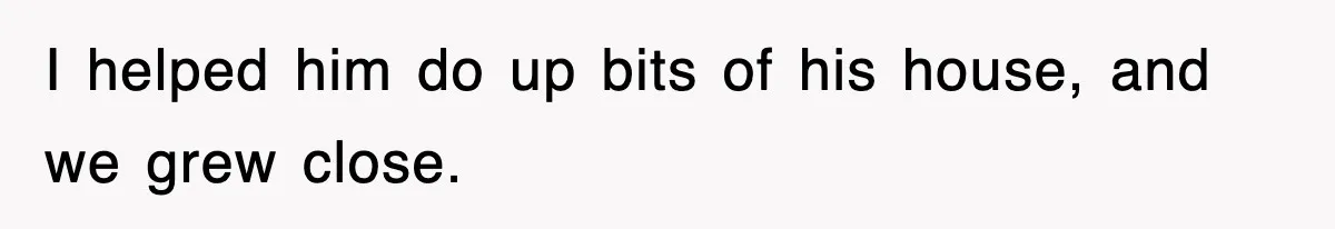 I helped him do up bits of his house, and we grew close.