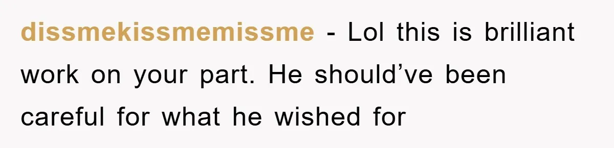 dissmekissmemissme − Lol this is brilliant work on your part. He should’ve been careful for what he wished for