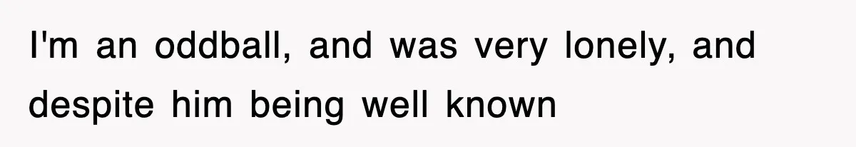 I'm an oddball, and was very lonely, and despite him being well known