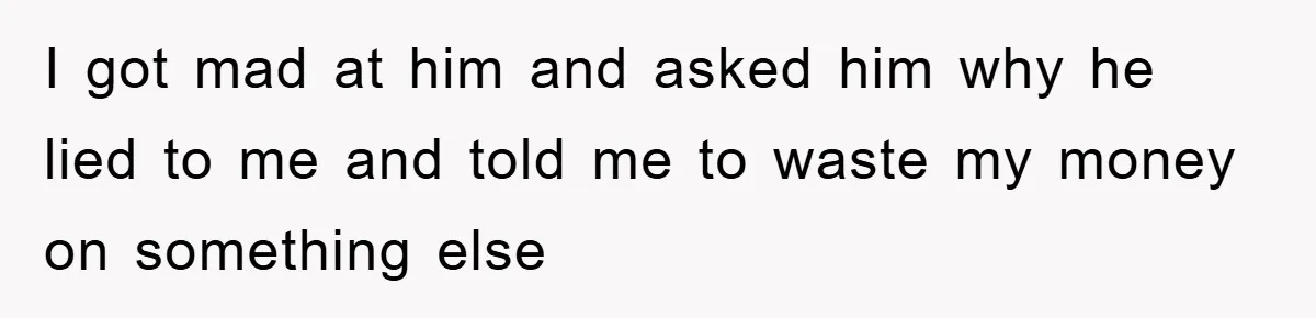 I got mad at him and asked him why he lied to me and told me to waste my money on something else