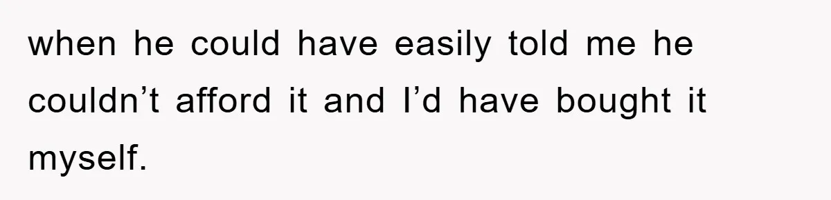 when he could have easily told me he couldn’t afford it and I’d have bought it myself.