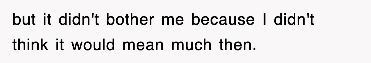 but it didn't bother me because I didn't think it would mean much then.