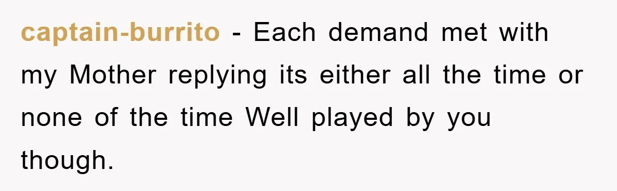 captain-burrito − Each demand met with my Mother replying its either all the time or none of the time Well played by you though.
