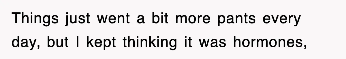 Things just went a bit more pants every day, but I kept thinking it was hormones,