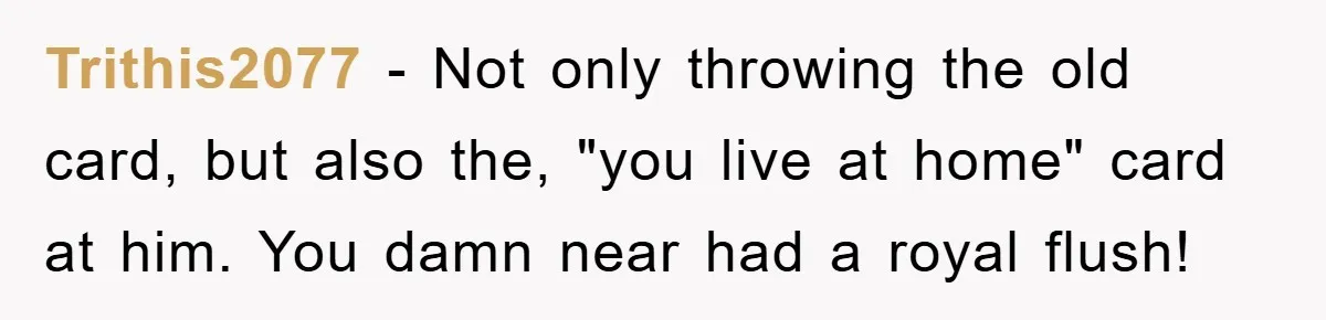 Trithis2077 − Not only throwing the old card, but also the, "you live at home" card at him. You damn near had a royal flush!
