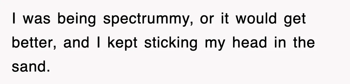 I was being spectrummy, or it would get better, and I kept sticking my head in the sand.