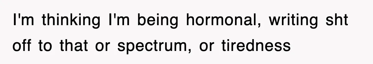 I'm thinking I'm being hormonal, writing sht off to that or spectrum, or tiredness