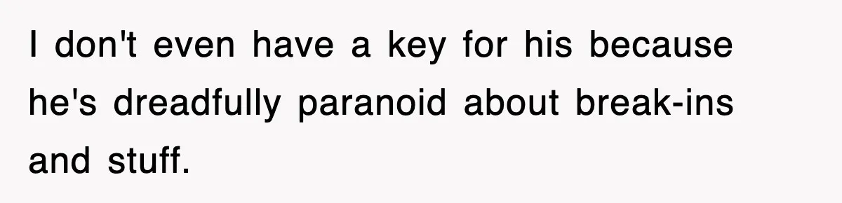 I don't even have a key for his because he's dreadfully paranoid about break-ins and stuff.