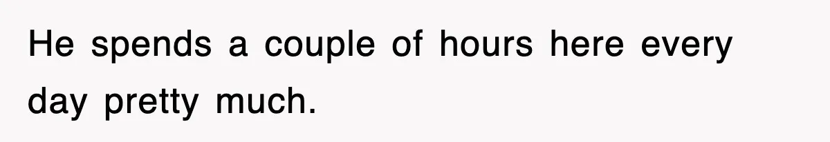 He spends a couple of hours here every day pretty much.