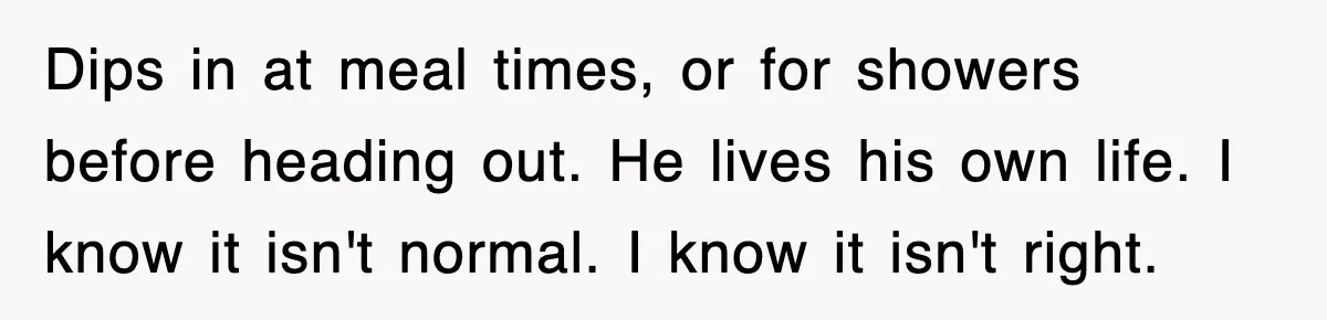 Dips in at meal times, or for showers before heading out. He lives his own life. I know it isn't normal. I know it isn't right.