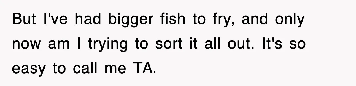 But I've had bigger fish to fry, and only now am I trying to sort it all out. It's so easy to call me TA.