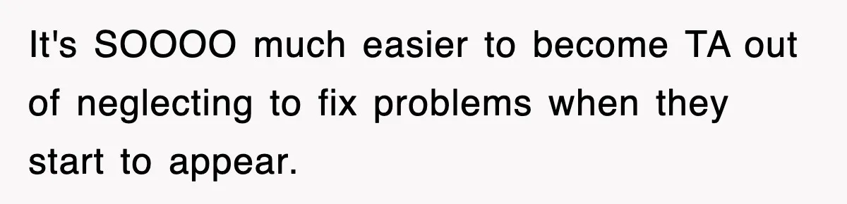 It's SOOOO much easier to become TA out of neglecting to fix problems when they start to appear.