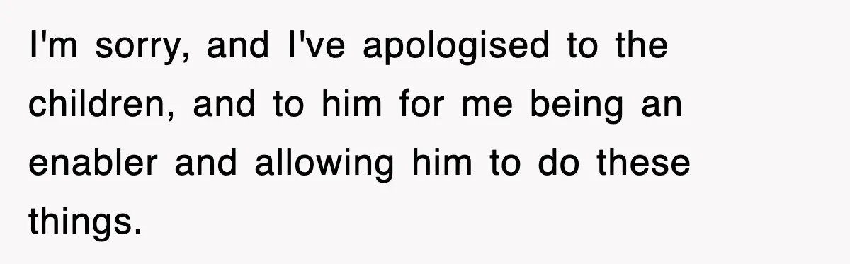 I'm sorry, and I've apologised to the children, and to him for me being an enabler and allowing him to do these things.
