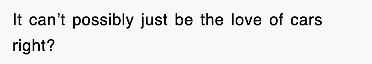 It can’t possibly just be the love of cars right?