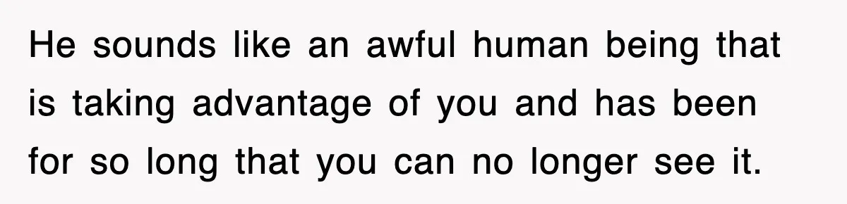 He sounds like an awful human being that is taking advantage of you and has been for so long that you can no longer see it.