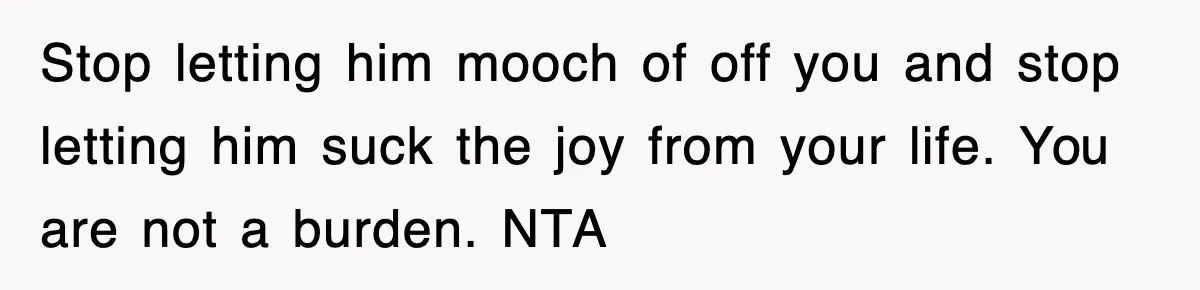 Stop letting him mooch of off you and stop letting him suck the joy from your life. You are not a burden. NTA