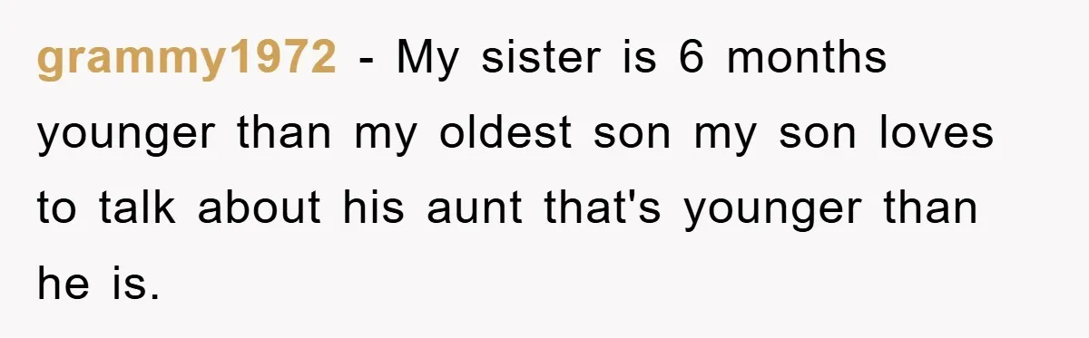 grammy1972 − My sister is 6 months younger than my oldest son my son loves to talk about his aunt that's younger than he is.