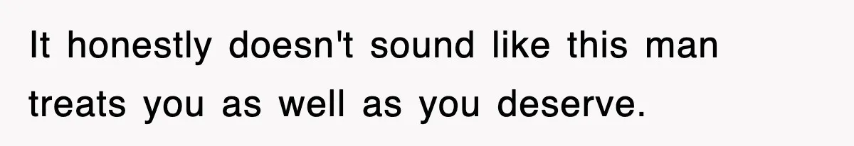 It honestly doesn't sound like this man treats you as well as you deserve.