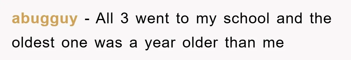 abugguy − All 3 went to my school and the oldest one was a year older than me