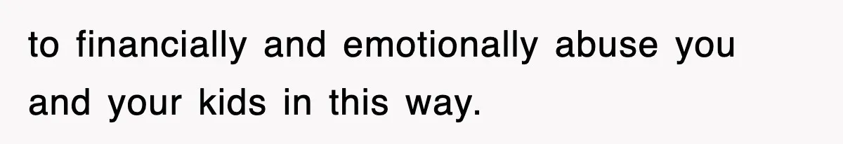 to financially and emotionally abuse you and your kids in this way.