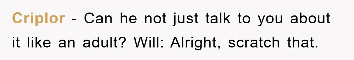 Criplor − Can he not just talk to you about it like an adult? Will: Alright, scratch that.