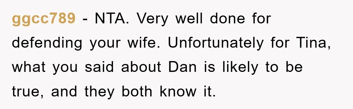 ggcc789 - NTA. Very well done for defending your wife. Unfortunately for Tina, what you said about Dan is likely to be true, and they both know it.