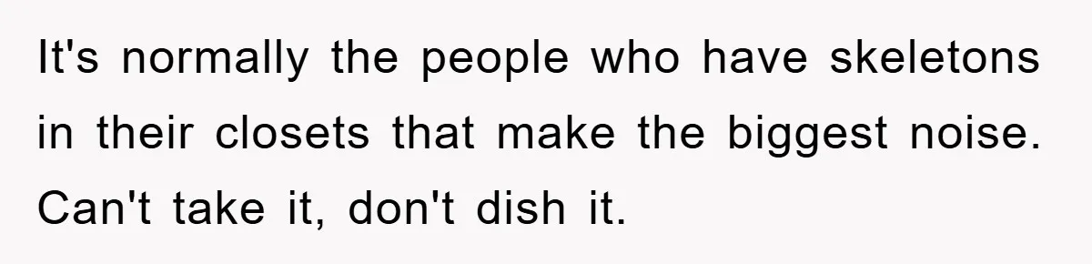It's normally the people who have skeletons in their closets that make the biggest noise. Can't take it, don't dish it.
