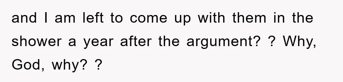 and I am left to come up with them in the shower a year after the argument? ? Why, God, why? ?