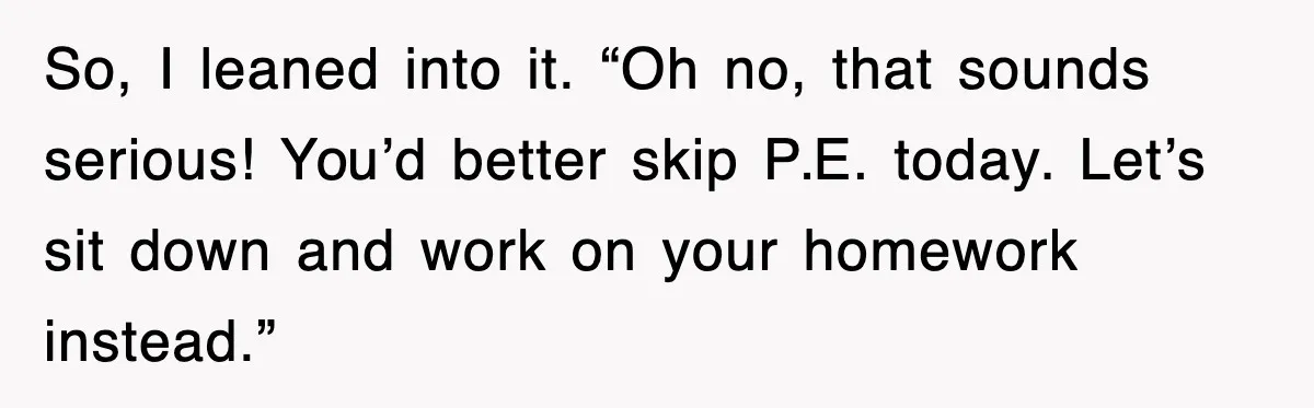 So, I leaned into it. “Oh no, that sounds serious! You’d better skip P.E. today. Let’s sit down and work on your homework instead.”