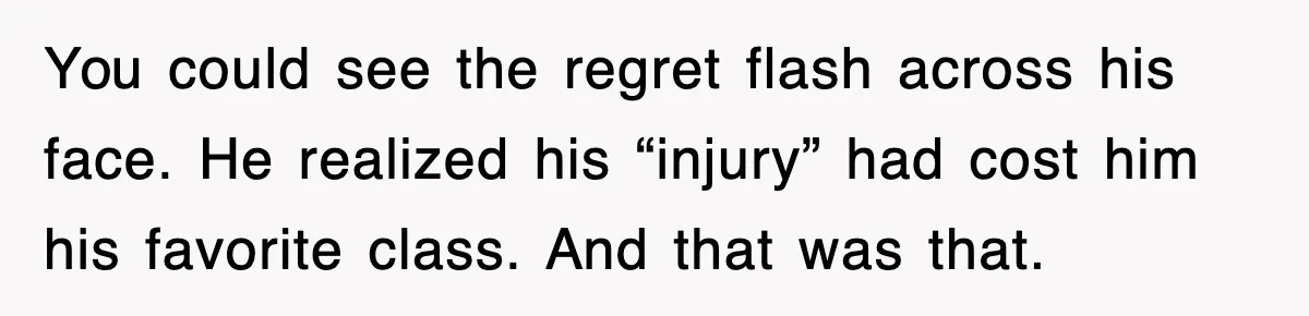 You could see the regret flash across his face. He realized his “injury” had cost him his favorite class. And that was that.