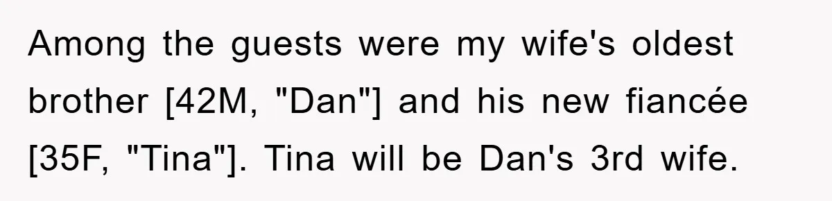 Among the guests were my wife's oldest brother [42M, "Dan"] and his new fiancée [35F, "Tina"]. Tina will be Dan's 3rd wife.