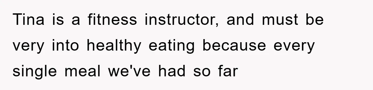 Tina is a fitness instructor, and must be very into healthy eating because every single meal we've had so far
