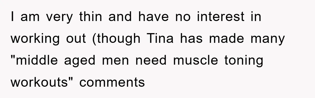 I am very thin and have no interest in working out (though Tina has made many "middle aged men need muscle toning workouts" comments