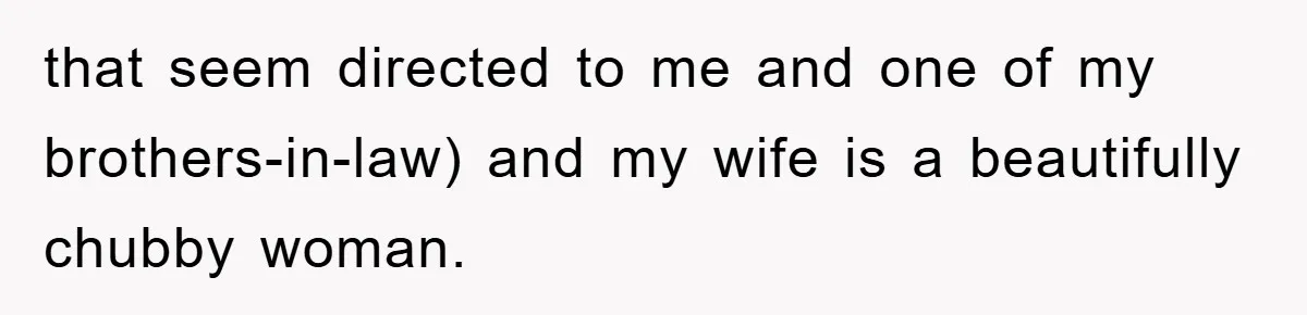 that seem directed to me and one of my brothers-in-law) and my wife is a beautifully chubby woman.
