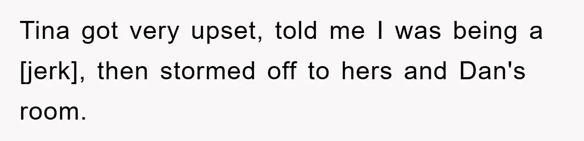Tina got very upset, told me I was being a [jerk], then stormed off to hers and Dan's room.